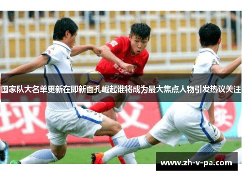 国家队大名单更新在即新面孔崛起谁将成为最大焦点人物引发热议关注 国家队大名单更新在即新面孔崛起谁将成为最大焦点人物引发热议关注