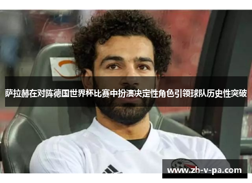萨拉赫在对阵德国世界杯比赛中扮演决定性角色引领球队历史性突破