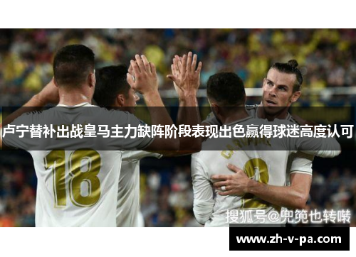 卢宁替补出战皇马主力缺阵阶段表现出色赢得球迷高度认可 卢宁替补出战皇马主力缺阵阶段表现出色赢得球迷高度认可