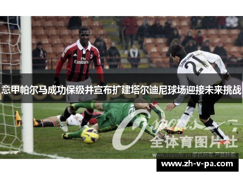 意甲帕尔马成功保级并宣布扩建塔尔迪尼球场迎接未来挑战 意甲帕尔马成功保级并宣布扩建塔尔迪尼球场迎接未来挑战