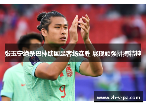 张玉宁绝杀巴林助国足客场连胜 展现顽强拼搏精神