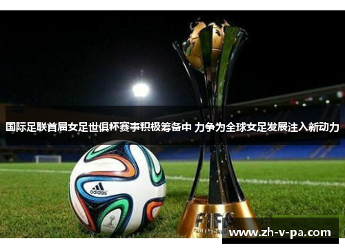 国际足联首届女足世俱杯赛事积极筹备中 力争为全球女足发展注入新动力