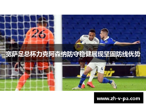 宽萨足总杯力克阿森纳防守稳健展现坚固防线优势