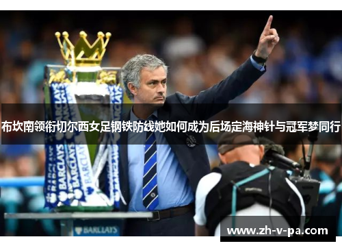 布坎南领衔切尔西女足钢铁防线她如何成为后场定海神针与冠军梦同行 布坎南领衔切尔西女足钢铁防线她如何成为后场定海神针与冠军梦同行