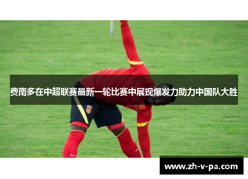 费南多在中超联赛最新一轮比赛中展现爆发力助力中国队大胜 费南多在中超联赛最新一轮比赛中展现爆发力助力中国队大胜